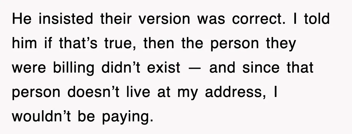 He insisted their version was correct. I told him if that’s true, then the person they were billing didn’t exist — and since that person doesn’t live at my address,...