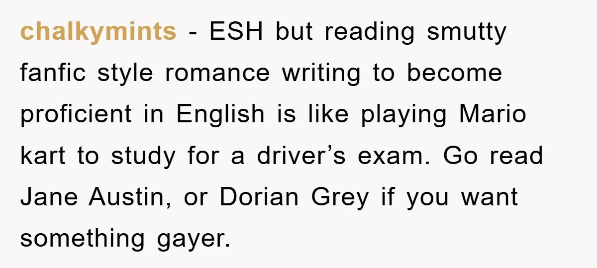chalkymints − ESH but reading smutty fanfic style romance writing to become proficient in English is like playing Mario kart to study for a driver’s exam. Go read Jane Austin,...