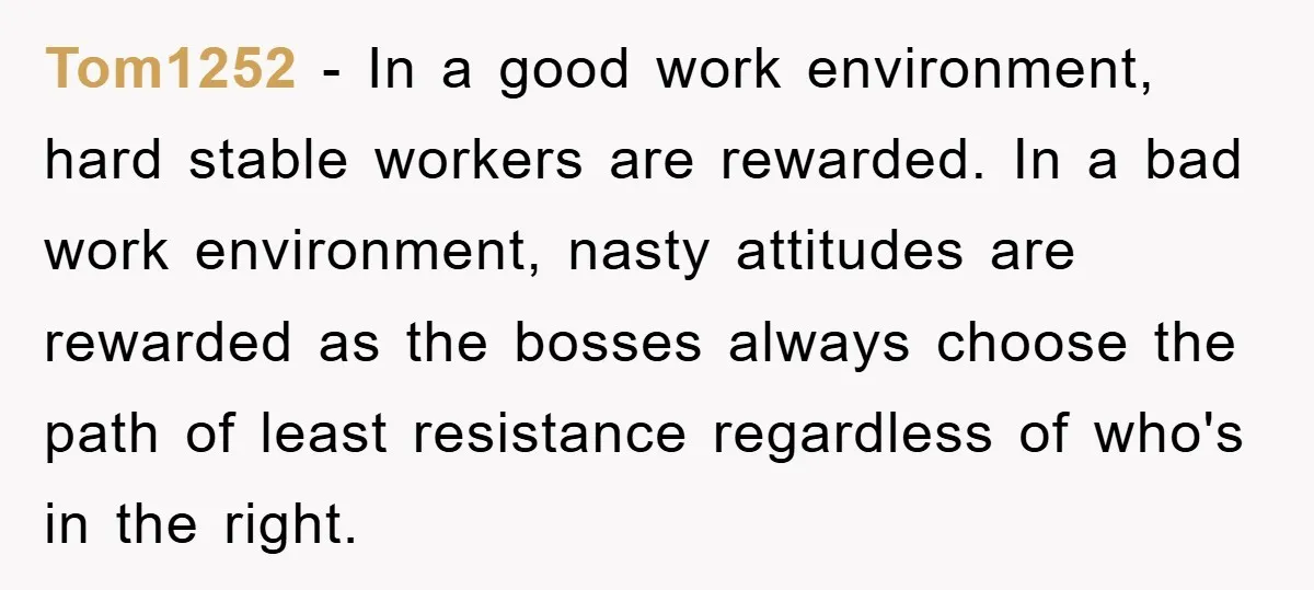 Tom1252 - In a good work environment, hard stable workers are rewarded. In a bad work environment, nasty attitudes are rewarded as the bosses always choose the path of least...