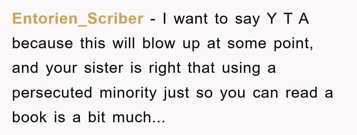 Entorien_Scriber − I want to say Y T A because this will blow up at some point, and your sister is right that using a persecuted minority just so you...