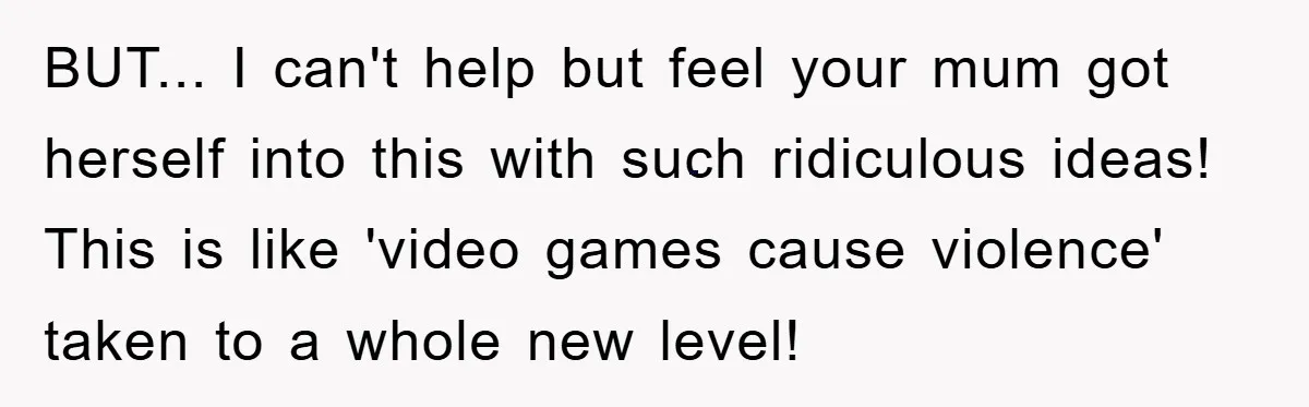 BUT... I can't help but feel your mum got herself into this with such ridiculous ideas! This is like 'video games cause violence' taken to a whole new level!
