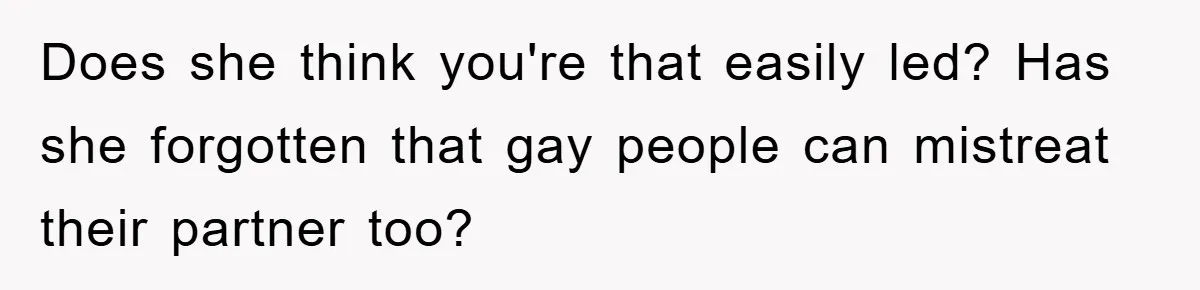 Does she think you're that easily led? Has she forgotten that gay people can mistreat their partner too?