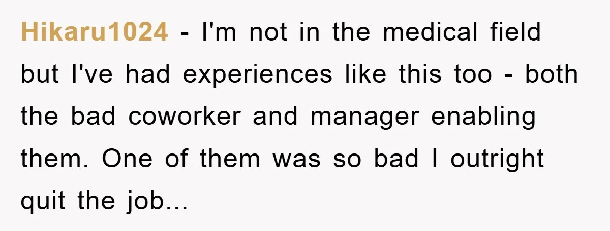 Hikaru1024 - I'm not in the medical field but I've had experiences like this too - both the bad coworker and manager enabling them. One of them was so bad...