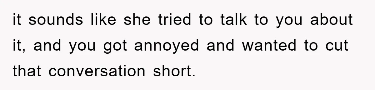 it sounds like she tried to talk to you about it, and you got annoyed and wanted to cut that conversation short.