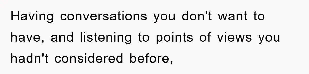 Having conversations you don't want to have, and listening to points of views you hadn't considered before,