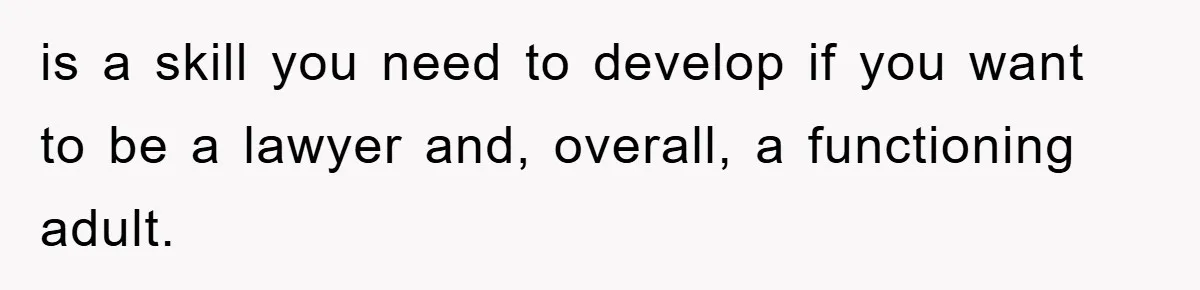 is a skill you need to develop if you want to be a lawyer and, overall, a functioning adult.