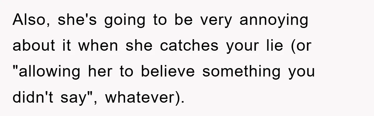 Also, she's going to be very annoying about it when she catches your lie (or "allowing her to believe something you didn't say", whatever).