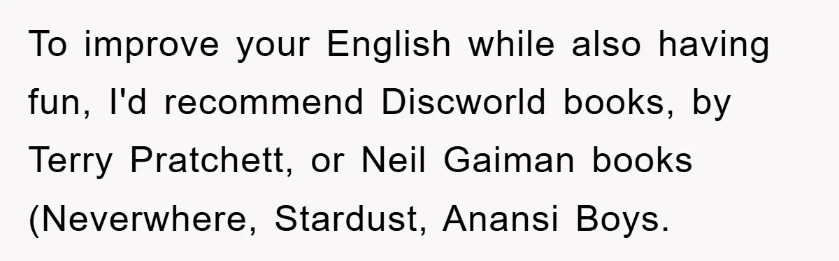 To improve your English while also having fun, I'd recommend Discworld books, by Terry Pratchett, or Neil Gaiman books (Neverwhere, Stardust, Anansi Boys.