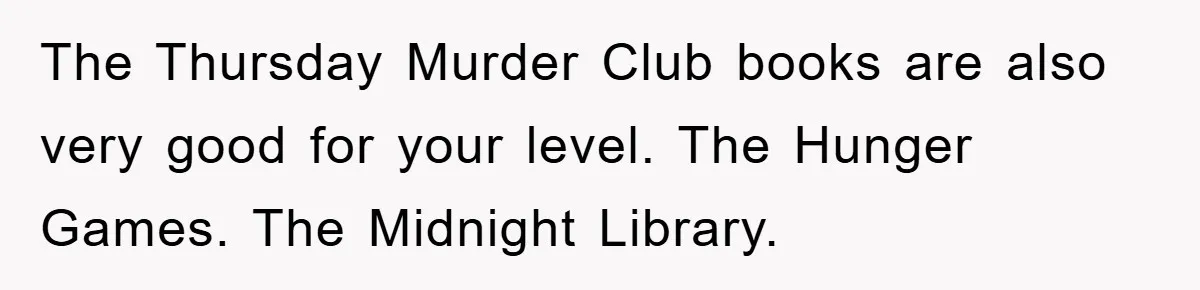The Thursday Murder Club books are also very good for your level. The Hunger Games. The Midnight Library.