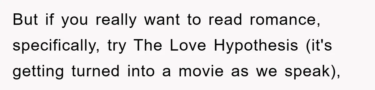But if you really want to read romance, specifically, try The Love Hypothesis (it's getting turned into a movie as we speak),