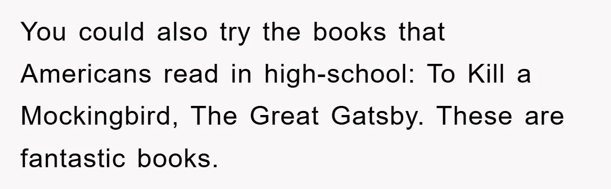 You could also try the books that Americans read in high-school: To Kill a Mockingbird, The Great Gatsby. These are fantastic books.