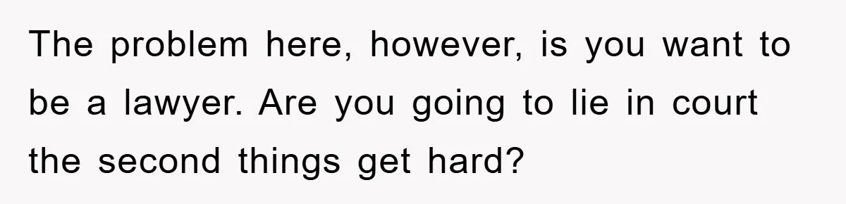 The problem here, however, is you want to be a lawyer. Are you going to lie in court the second things get hard?
