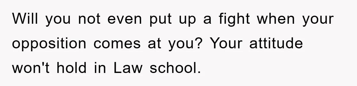 Will you not even put up a fight when your opposition comes at you? Your attitude won't hold in Law school.