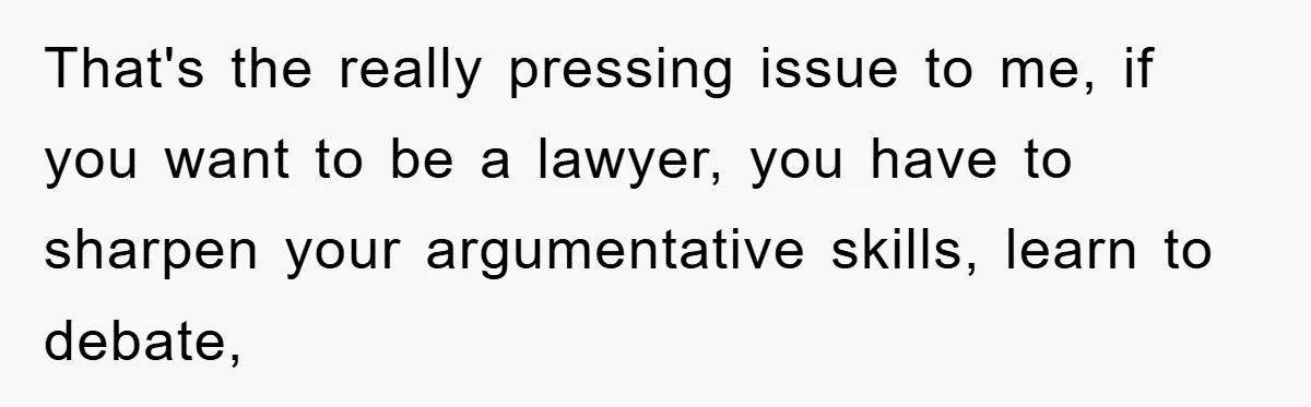 That's the really pressing issue to me, if you want to be a lawyer, you have to sharpen your argumentative skills, learn to debate,