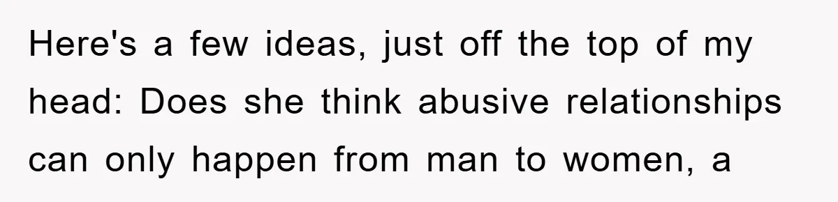 Here's a few ideas, just off the top of my head: Does she think abusive relationships can only happen from man to women, a