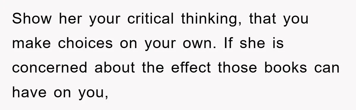 Show her your critical thinking, that you make choices on your own. If she is concerned about the effect those books can have on you,
