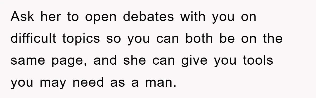 Ask her to open debates with you on difficult topics so you can both be on the same page, and she can give you tools you may need as a...