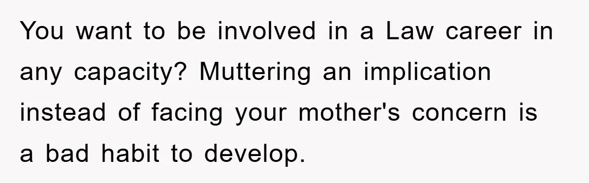 You want to be involved in a Law career in any capacity? Muttering an implication instead of facing your mother's concern is a bad habit to develop.