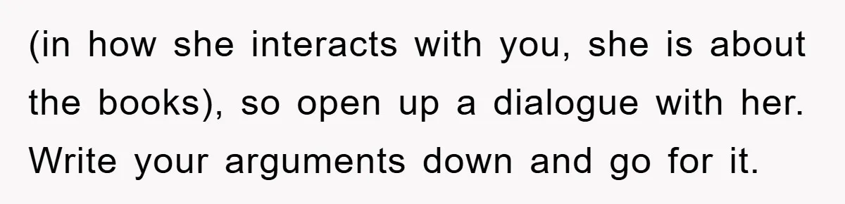 (in how she interacts with you, she is about the books), so open up a dialogue with her. Write your arguments down and go for it.