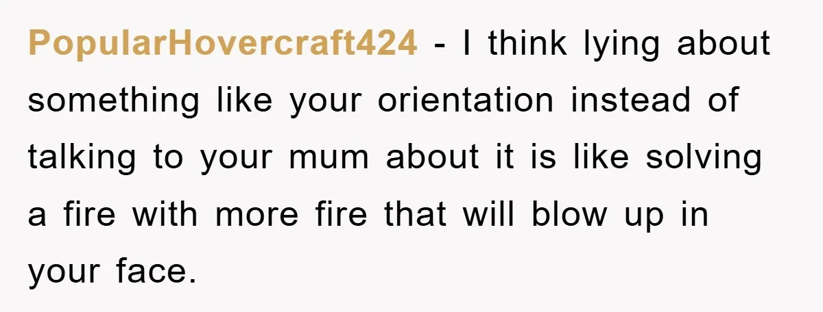 PopularHovercraft424 − I think lying about something like your orientation instead of talking to your mum about it is like solving a fire with more fire that will blow up...
