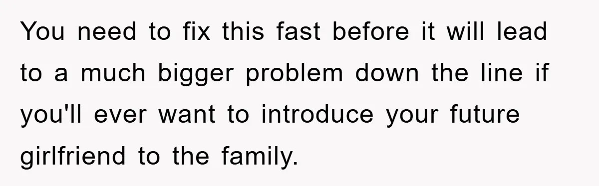 You need to fix this fast before it will lead to a much bigger problem down the line if you'll ever want to introduce your future girlfriend to the family.