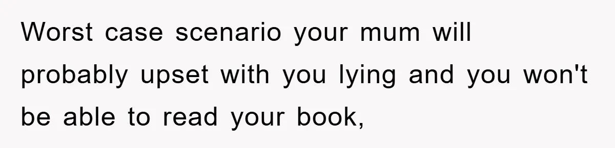 Worst case scenario your mum will probably upset with you lying and you won't be able to read your book,