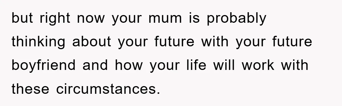 but right now your mum is probably thinking about your future with your future boyfriend and how your life will work with these circumstances.