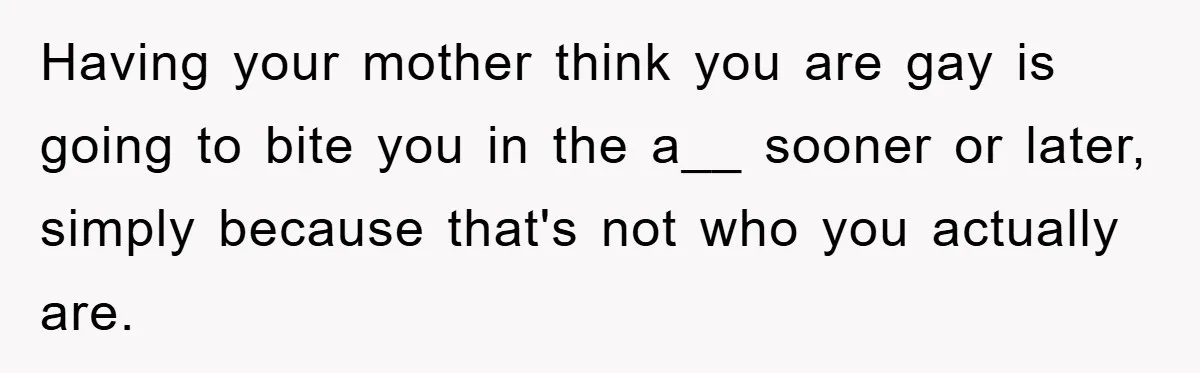 Having your mother think you are gay is going to bite you in the a__ sooner or later, simply because that's not who you actually are.