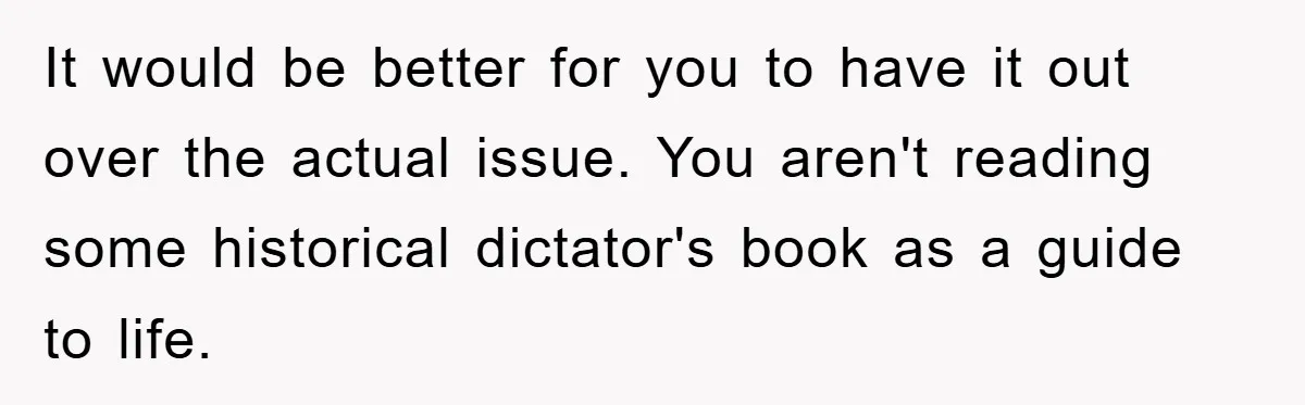 It would be better for you to have it out over the actual issue. You aren't reading some historical dictator's book as a guide to life.