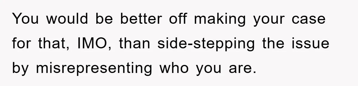 You would be better off making your case for that, IMO, than side-stepping the issue by misrepresenting who you are.