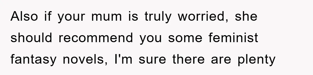 Also if your mum is truly worried, she should recommend you some feminist fantasy novels, I'm sure there are plenty