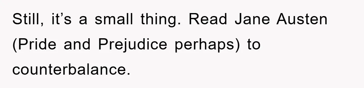 Still, it’s a small thing. Read Jane Austen (Pride and Prejudice perhaps) to counterbalance.