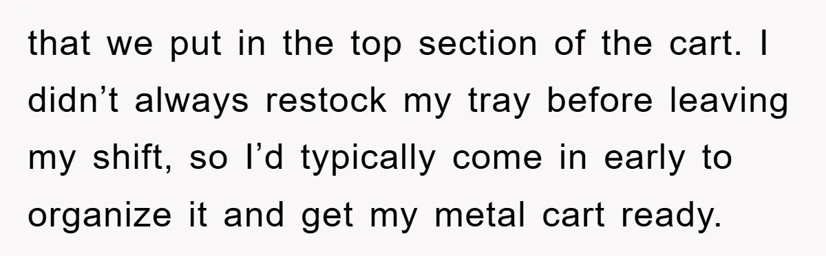 that we put in the top section of the cart. I didn’t always restock my tray before leaving my shift, so I’d typically come in early to organize it and...