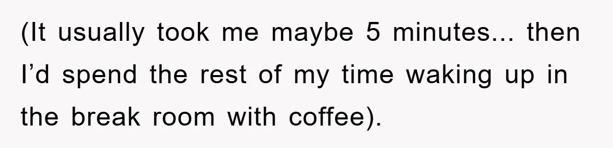 (It usually took me maybe 5 minutes... then I’d spend the rest of my time waking up in the break room with coffee).