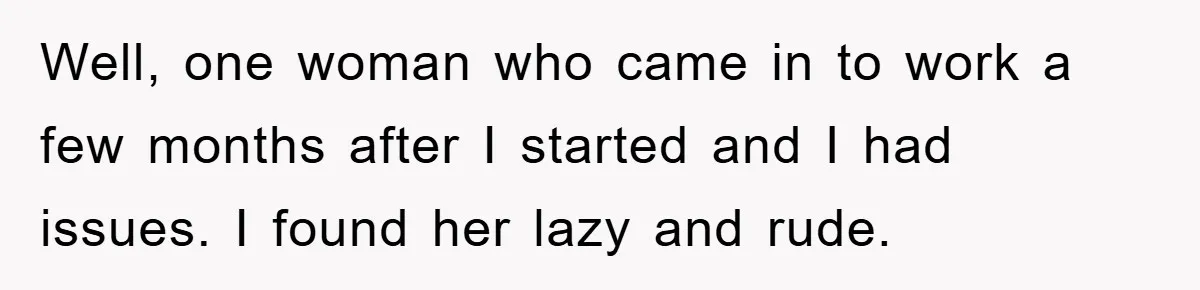 Well, one woman who came in to work a few months after I started and I had issues. I found her lazy and rude.