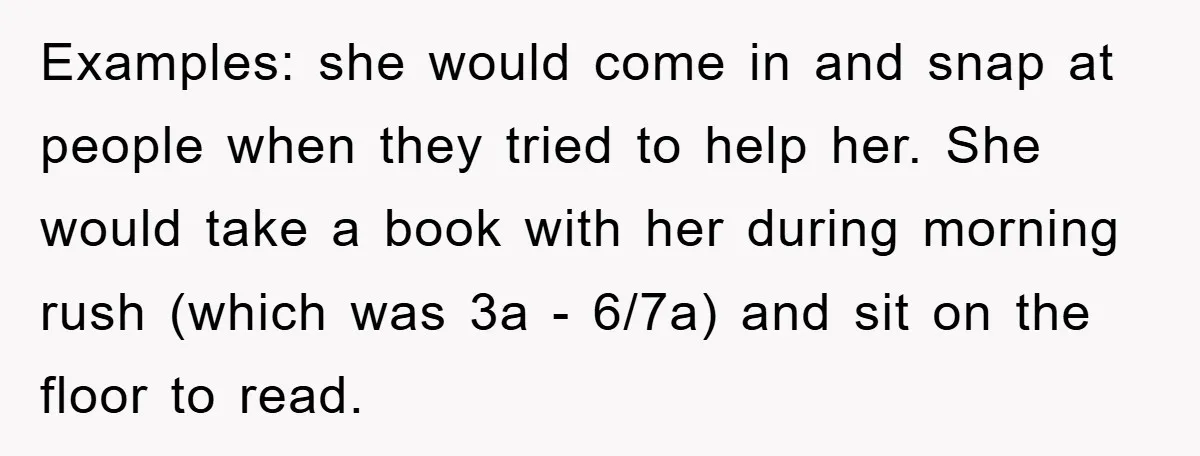Examples: she would come in and snap at people when they tried to help her. She would take a book with her during morning rush (which was 3a - 6/7a)...