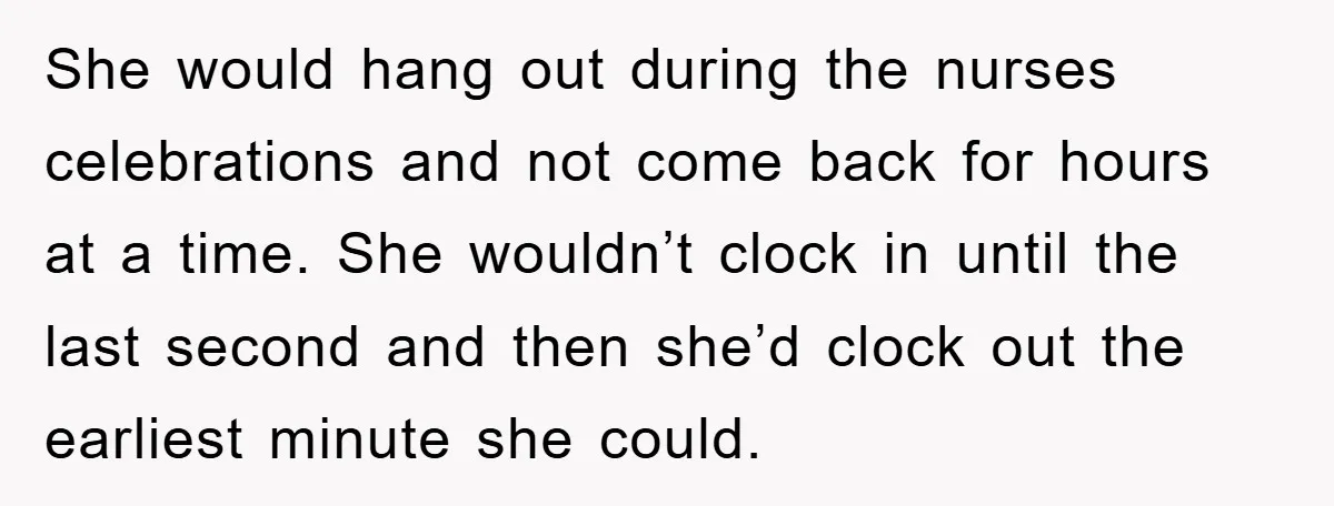 She would hang out during the nurses celebrations and not come back for hours at a time. She wouldn’t clock in until the last second and then she’d clock out...