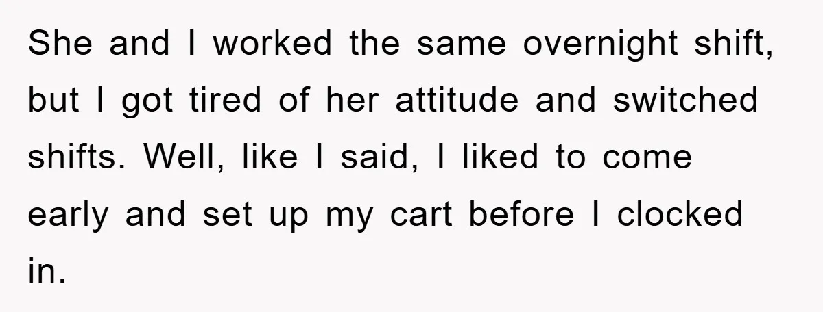 She and I worked the same overnight shift, but I got tired of her attitude and switched shifts. Well, like I said, I liked to come early and set up...