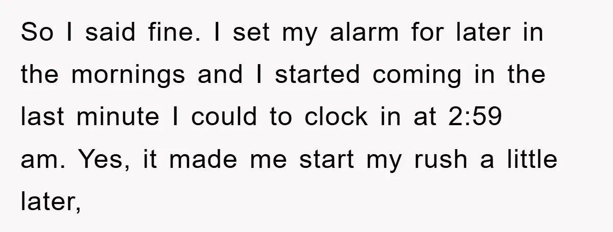 So I said fine. I set my alarm for later in the mornings and I started coming in the last minute I could to clock in at 2:59 am. Yes,...