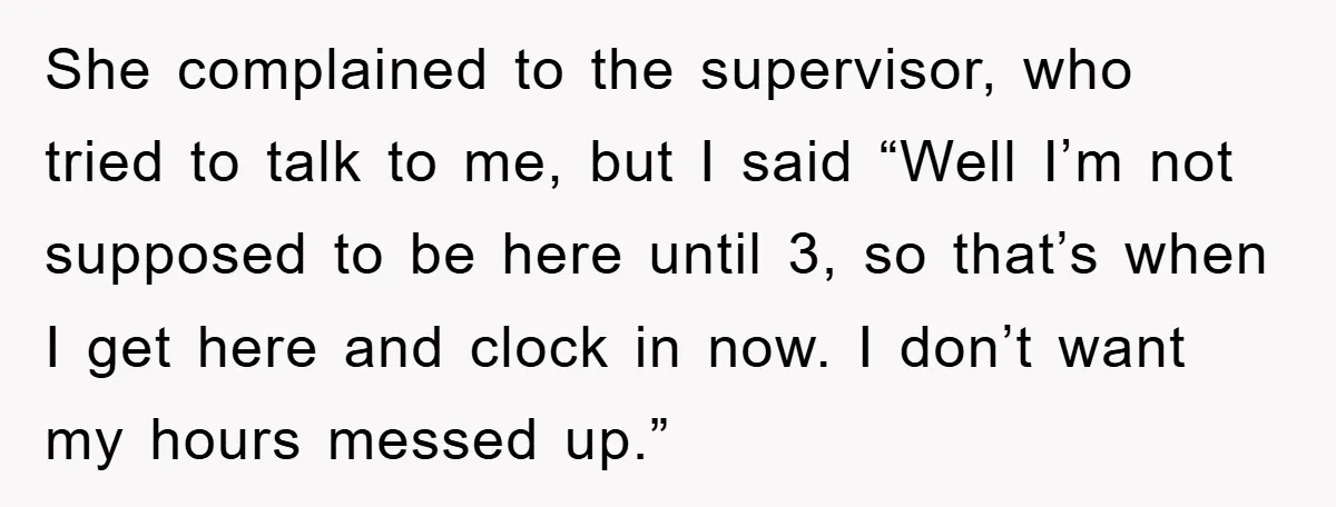 She complained to the supervisor, who tried to talk to me, but I said “Well I’m not supposed to be here until 3, so that’s when I get here and...