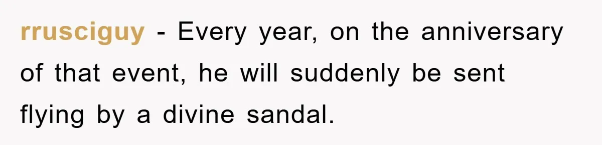 rrusciguy − Every year, on the anniversary of that event, he will suddenly be sent flying by a divine sandal.