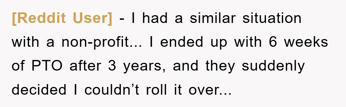 [Reddit User] - I had a similar situation with a non-profit... I ended up with 6 weeks of PTO after 3 years, and they suddenly decided I couldn’t roll it...