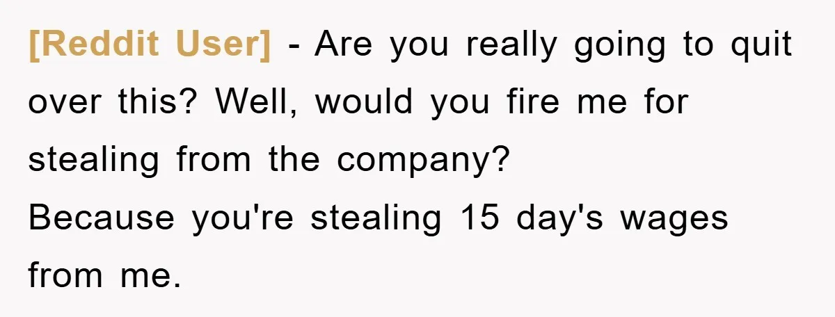 [Reddit User] - Are you really going to quit over this? Well, would you fire me for stealing from the company? Because you're stealing 15 day's wages from me.