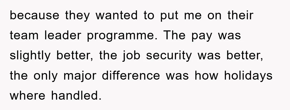 Company Tries To Scam Worker Out Of Vacation, He Quits And Gets Paid because they wanted to put me on their team leader programme. The pay was slightly better, the job security was better, the only major difference was how holidays where handled.