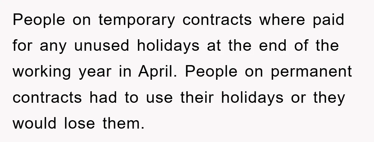 Company Tries To Scam Worker Out Of Vacation, He Quits And Gets Paid People on temporary contracts where paid for any unused holidays at the end of the working year in April. People on permanent contracts had to use their holidays or they...