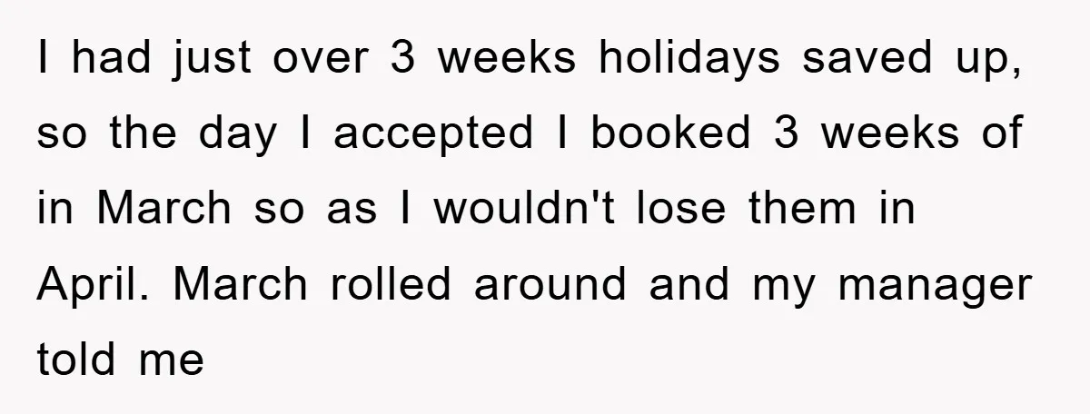 Company Tries To Scam Worker Out Of Vacation, He Quits And Gets Paid I had just over 3 weeks holidays saved up, so the day I accepted I booked 3 weeks of in March so as I wouldn't lose them in April. March...