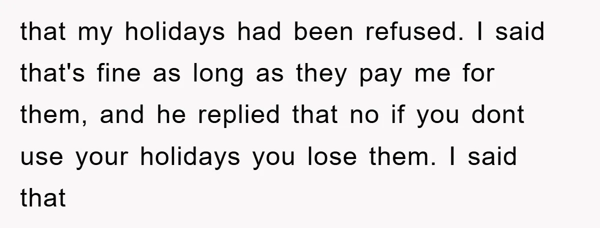 Company Tries To Scam Worker Out Of Vacation, He Quits And Gets Paid that my holidays had been refused. I said that's fine as long as they pay me for them, and he replied that no if you dont use your holidays you...