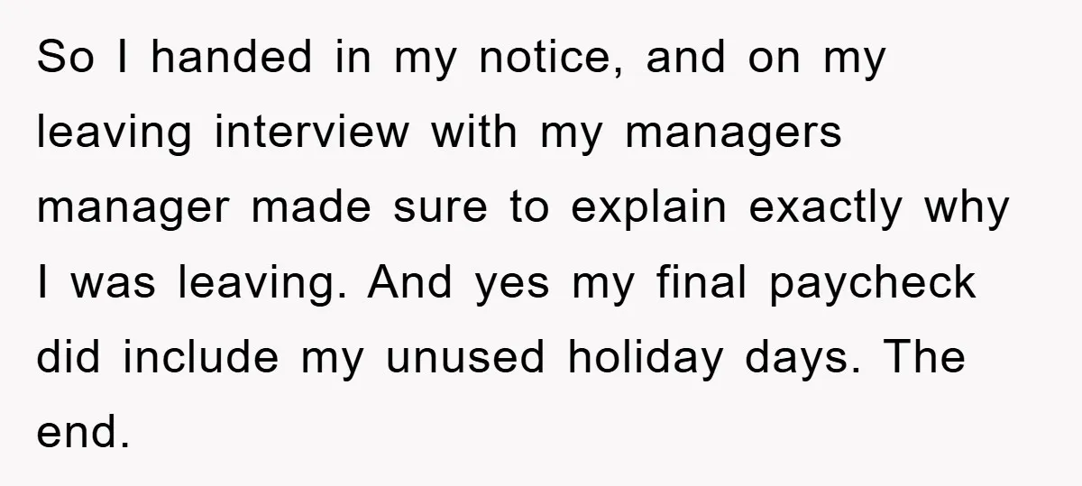 Company Tries To Scam Worker Out Of Vacation, He Quits And Gets Paid So I handed in my notice, and on my leaving interview with my managers manager made sure to explain exactly why I was leaving. And yes my final paycheck did...