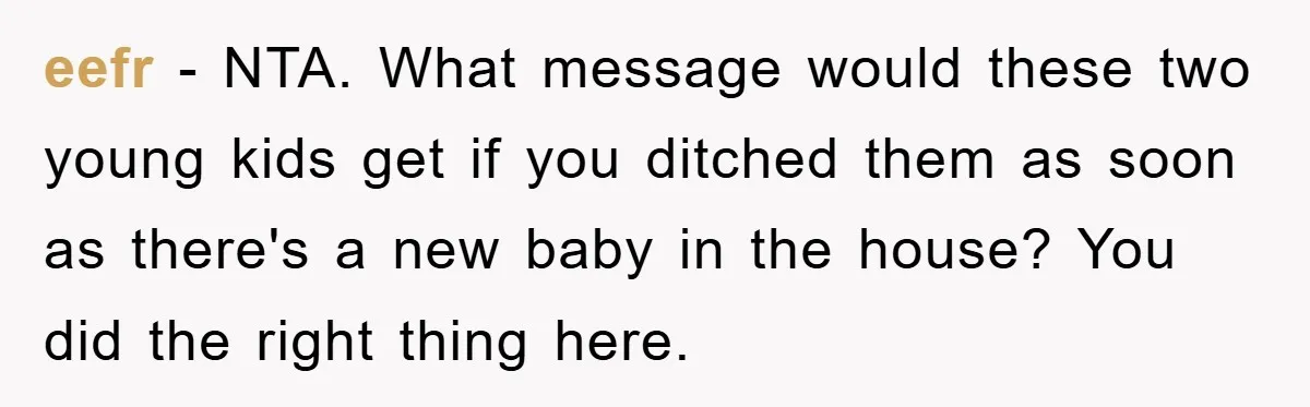 eefr - NTA. What message would these two young kids get if you ditched them as soon as there's a new baby in the house? You did the right thing...
