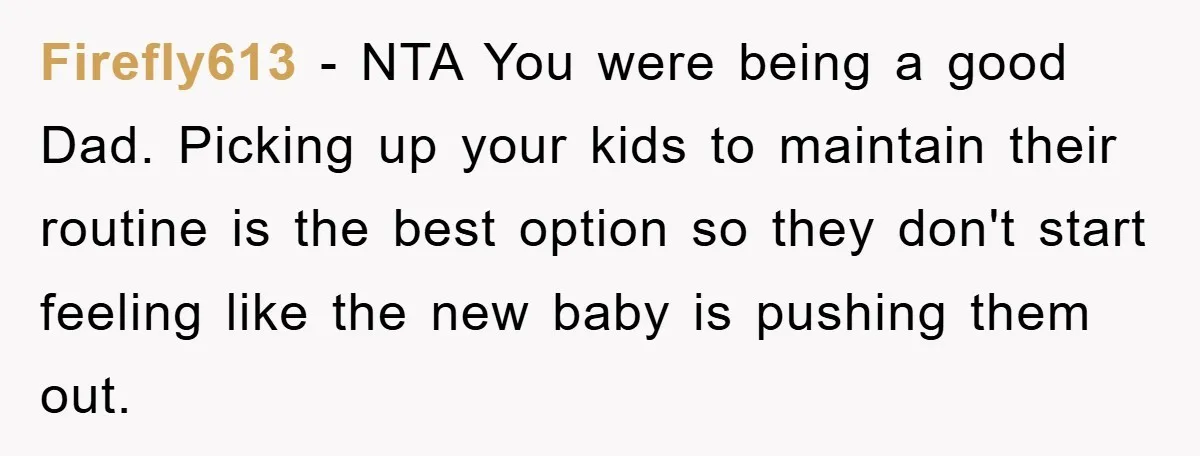 Firefly613 - NTA You were being a good Dad. Picking up your kids to maintain their routine is the best option so they don't start feeling like the new baby...